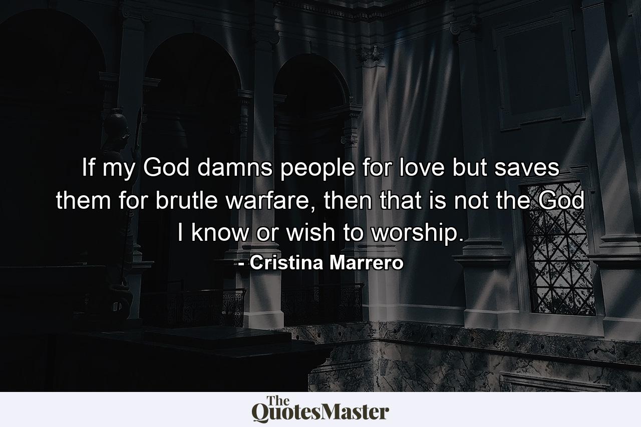 If my God damns people for love but saves them for brutle warfare, then that is not the God I know or wish to worship. - Quote by Cristina Marrero