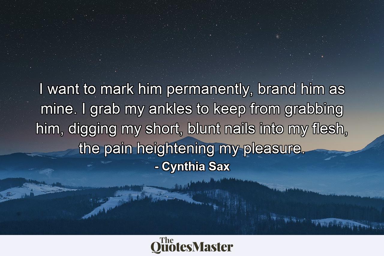 I want to mark him permanently, brand him as mine. I grab my ankles to keep from grabbing him, digging my short, blunt nails into my flesh, the pain heightening my pleasure. - Quote by Cynthia Sax