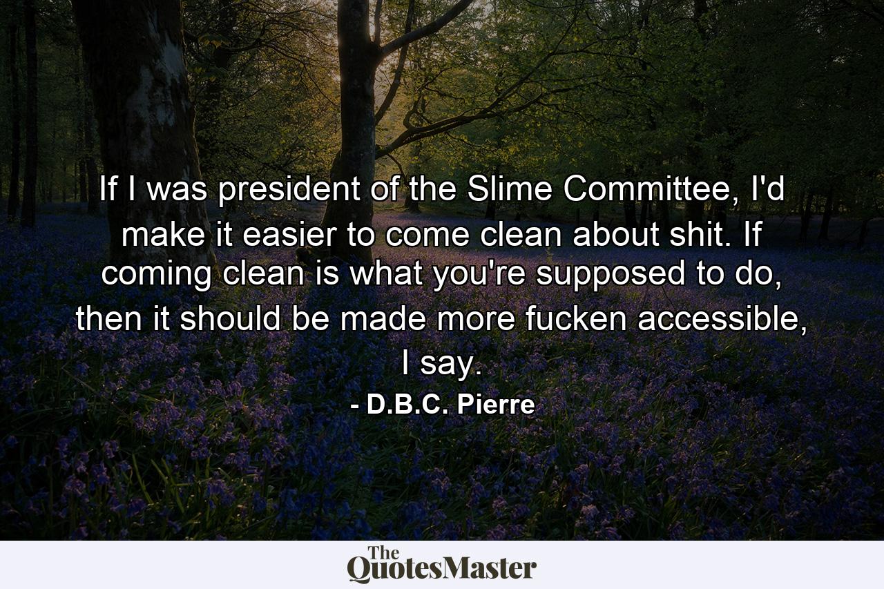 If I was president of the Slime Committee, I'd make it easier to come clean about shit. If coming clean is what you're supposed to do, then it should be made more fucken accessible, I say. - Quote by D.B.C. Pierre