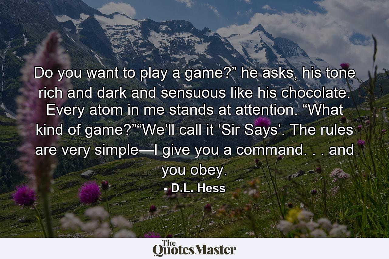 Do you want to play a game?” he asks, his tone rich and dark and sensuous like his chocolate. Every atom in me stands at attention. “What kind of game?”“We’ll call it ‘Sir Says’. The rules are very simple—I give you a command. . . and you obey. - Quote by D.L. Hess