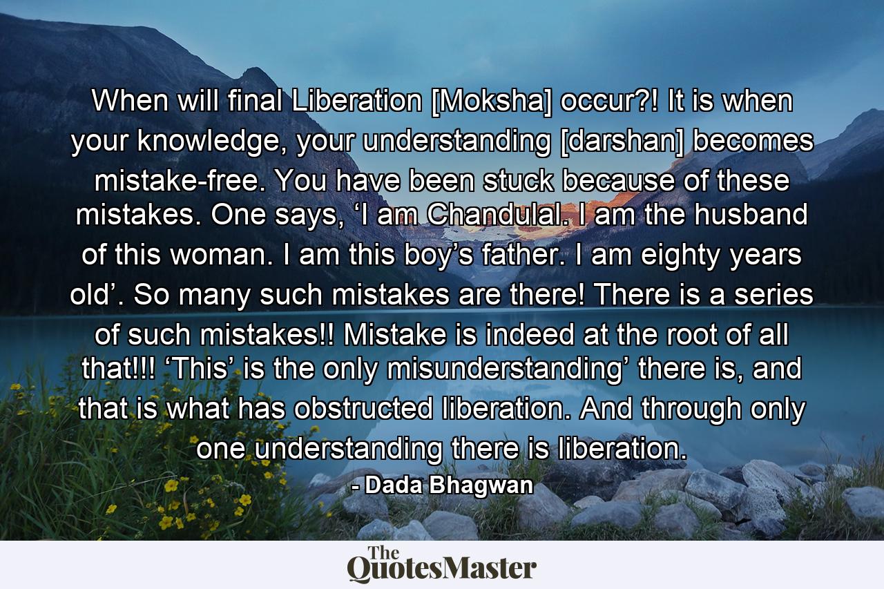 When will final Liberation [Moksha] occur?! It is when your knowledge, your understanding [darshan] becomes mistake-free. You have been stuck because of these mistakes. One says, ‘I am Chandulal. I am the husband of this woman. I am this boy’s father. I am eighty years old’. So many such mistakes are there! There is a series of such mistakes!! Mistake is indeed at the root of all that!!! ‘This’ is the only misunderstanding’ there is, and that is what has obstructed liberation. And through only one understanding there is liberation. - Quote by Dada Bhagwan