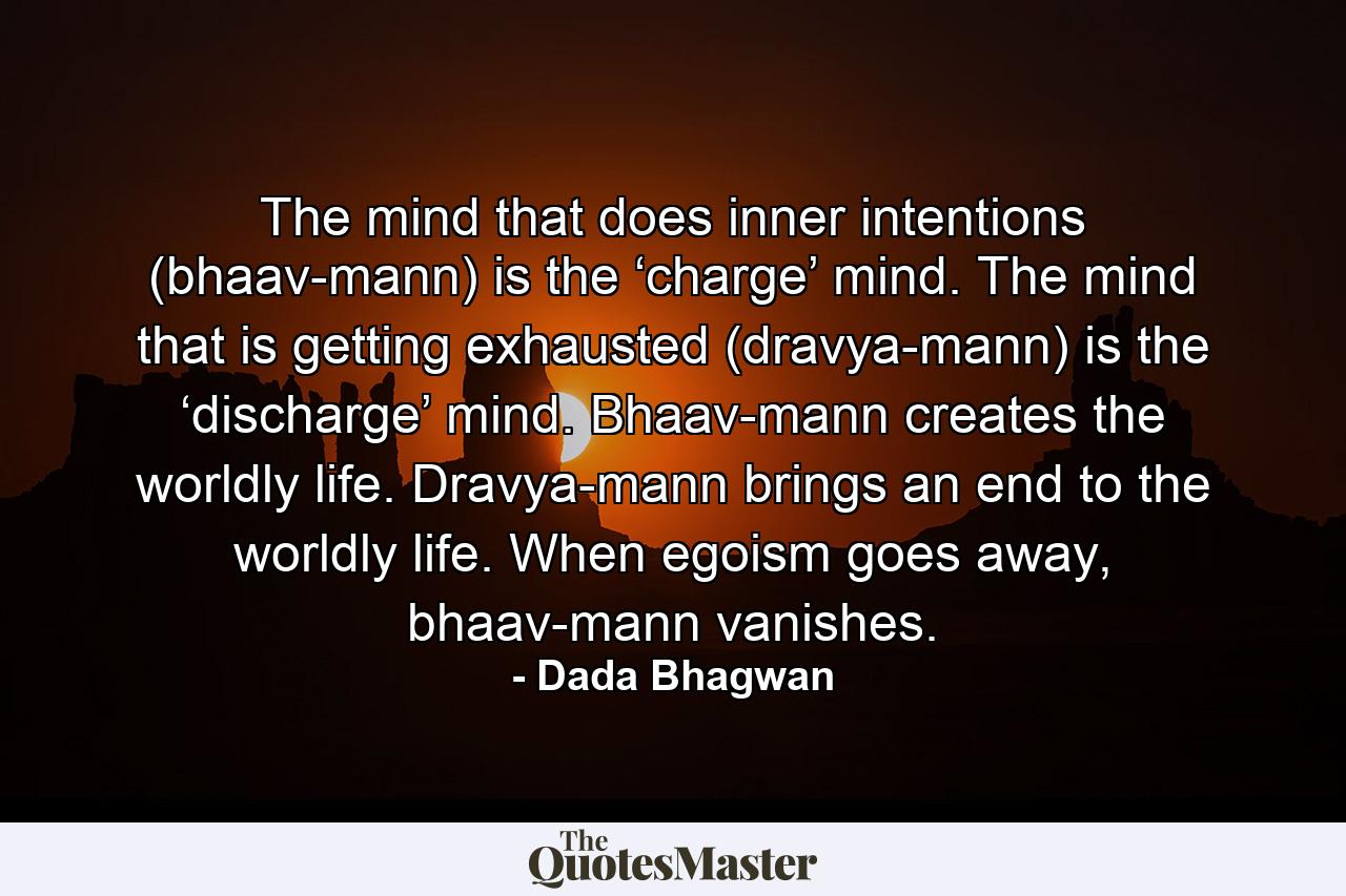 The mind that does inner intentions (bhaav-mann) is the ‘charge’ mind. The mind that is getting exhausted (dravya-mann) is the ‘discharge’ mind. Bhaav-mann creates the worldly life. Dravya-mann brings an end to the worldly life. When egoism goes away, bhaav-mann vanishes. - Quote by Dada Bhagwan