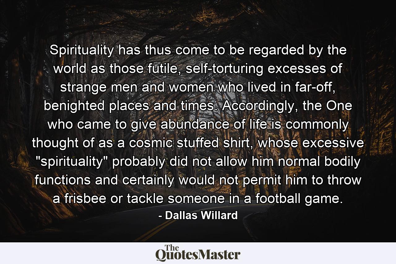 Spirituality has thus come to be regarded by the world as those futile, self-torturing excesses of strange men and women who lived in far-off, benighted places and times. Accordingly, the One who came to give abundance of life is commonly thought of as a cosmic stuffed shirt, whose excessive 