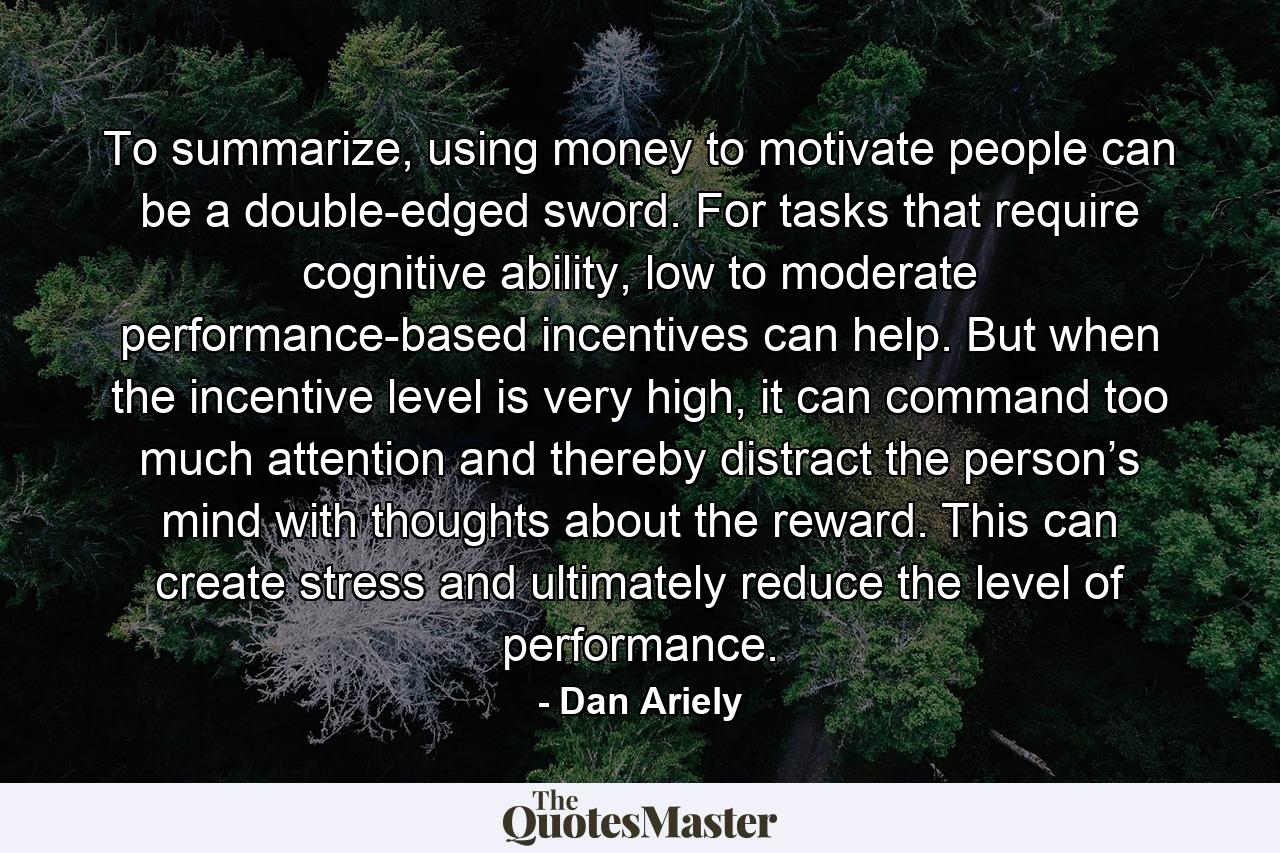 To summarize, using money to motivate people can be a double-edged sword. For tasks that require cognitive ability, low to moderate performance-based incentives can help. But when the incentive level is very high, it can command too much attention and thereby distract the person’s mind with thoughts about the reward. This can create stress and ultimately reduce the level of performance. - Quote by Dan Ariely