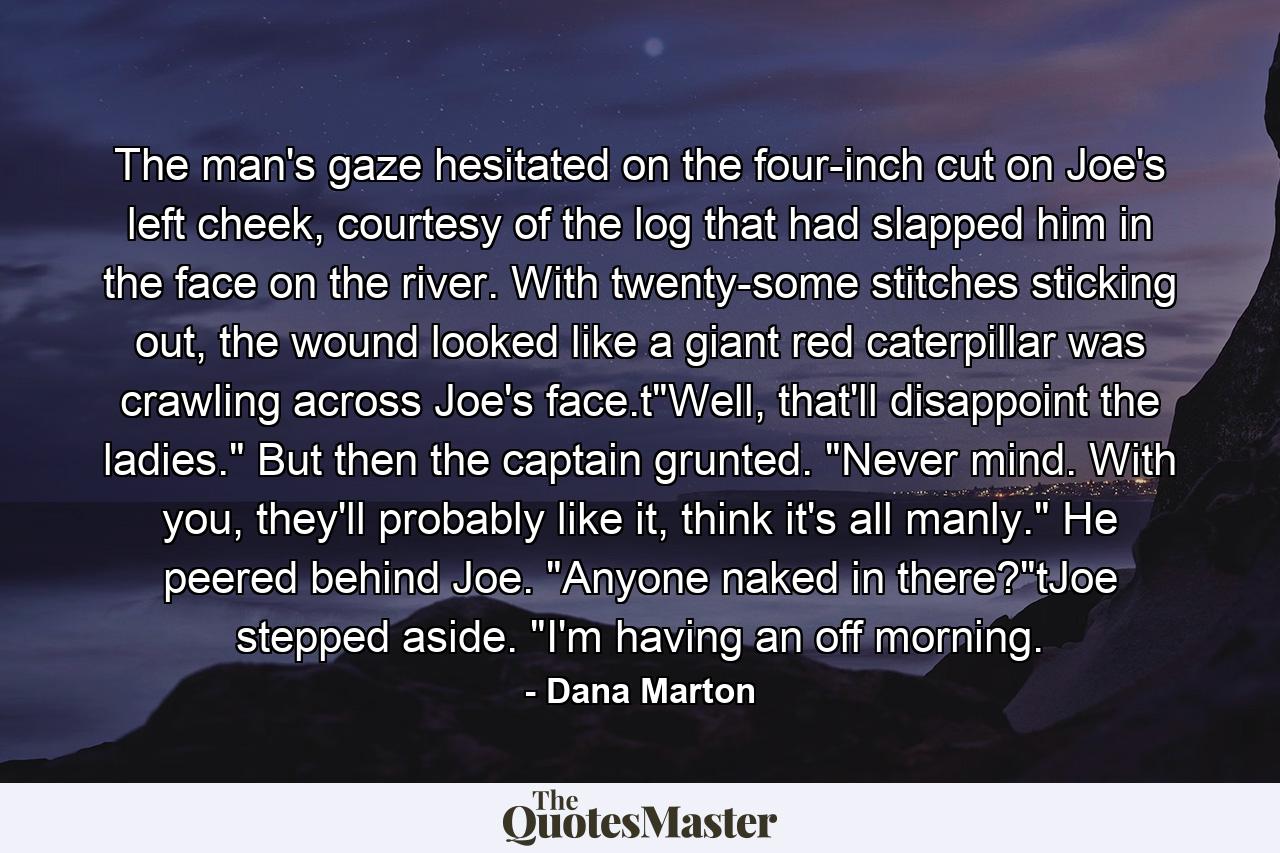 The man's gaze hesitated on the four-inch cut on Joe's left cheek, courtesy of the log that had slapped him in the face on the river. With twenty-some stitches sticking out, the wound looked like a giant red caterpillar was crawling across Joe's face.t