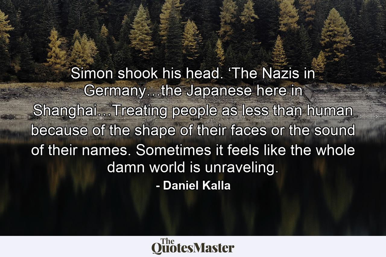 Simon shook his head. ‘The Nazis in Germany…the Japanese here in Shanghai…Treating people as less than human because of the shape of their faces or the sound of their names. Sometimes it feels like the whole damn world is unraveling. - Quote by Daniel Kalla