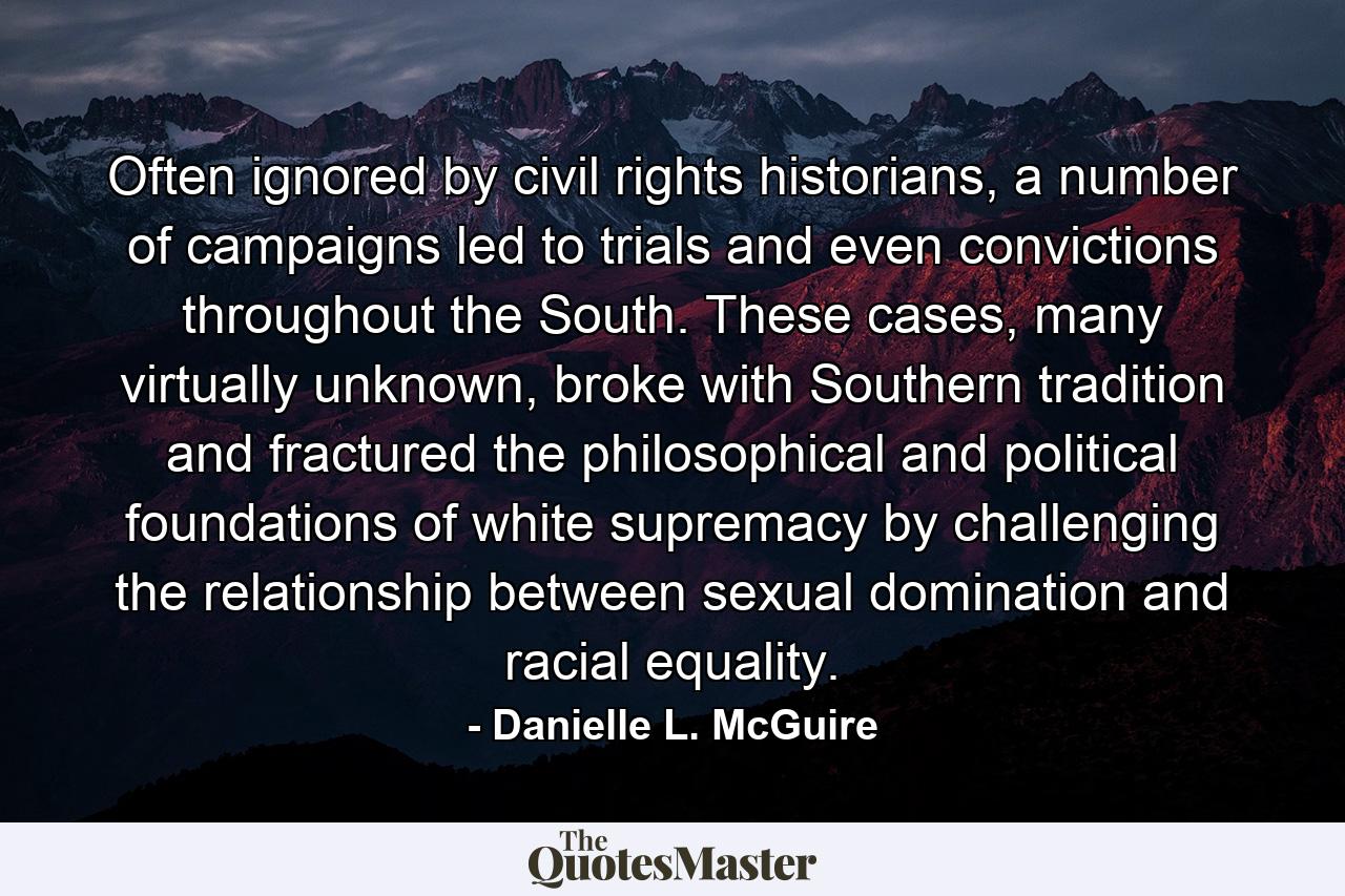 Often ignored by civil rights historians, a number of campaigns led to trials and even convictions throughout the South. These cases, many virtually unknown, broke with Southern tradition and fractured the philosophical and political foundations of white supremacy by challenging the relationship between sexual domination and racial equality. - Quote by Danielle L. McGuire