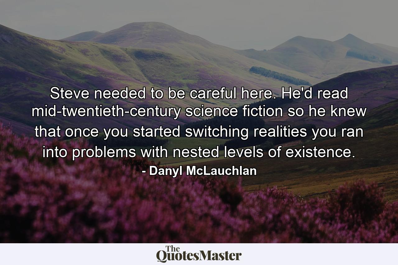 Steve needed to be careful here. He'd read mid-twentieth-century science fiction so he knew that once you started switching realities you ran into problems with nested levels of existence. - Quote by Danyl McLauchlan