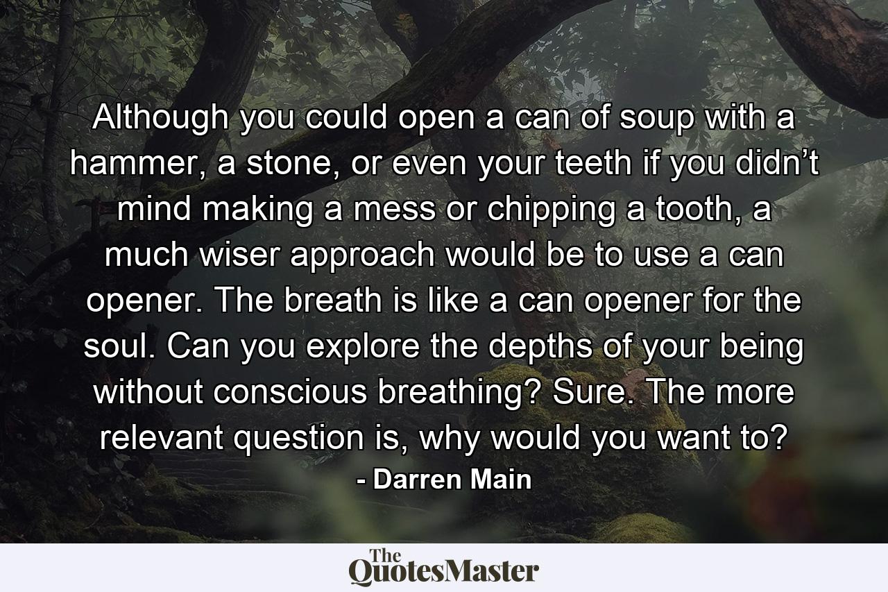 Although you could open a can of soup with a hammer, a stone, or even your teeth if you didn’t mind making a mess or chipping a tooth, a much wiser approach would be to use a can opener. The breath is like a can opener for the soul. Can you explore the depths of your being without conscious breathing? Sure. The more relevant question is, why would you want to? - Quote by Darren Main