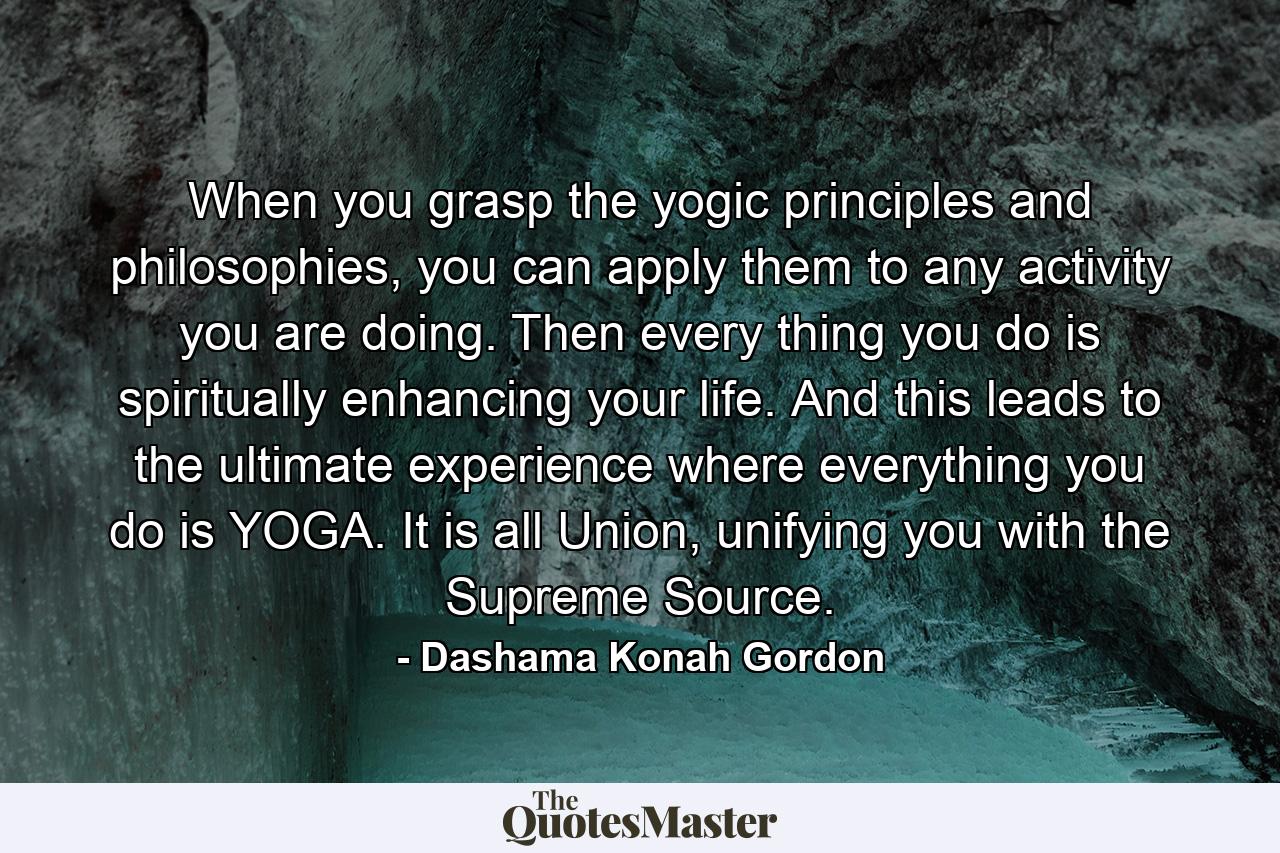 When you grasp the yogic principles and philosophies, you can apply them to any activity you are doing. Then every thing you do is spiritually enhancing your life. And this leads to the ultimate experience where everything you do is YOGA. It is all Union, unifying you with the Supreme Source. - Quote by Dashama Konah Gordon