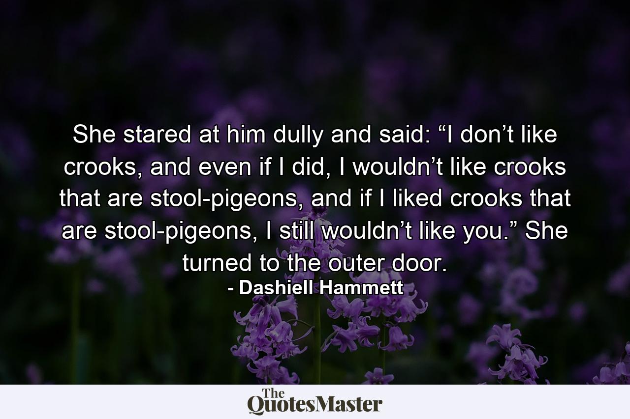 She stared at him dully and said: “I don’t like crooks, and even if I did, I wouldn’t like crooks that are stool-pigeons, and if I liked crooks that are stool-pigeons, I still wouldn’t like you.” She turned to the outer door. - Quote by Dashiell Hammett