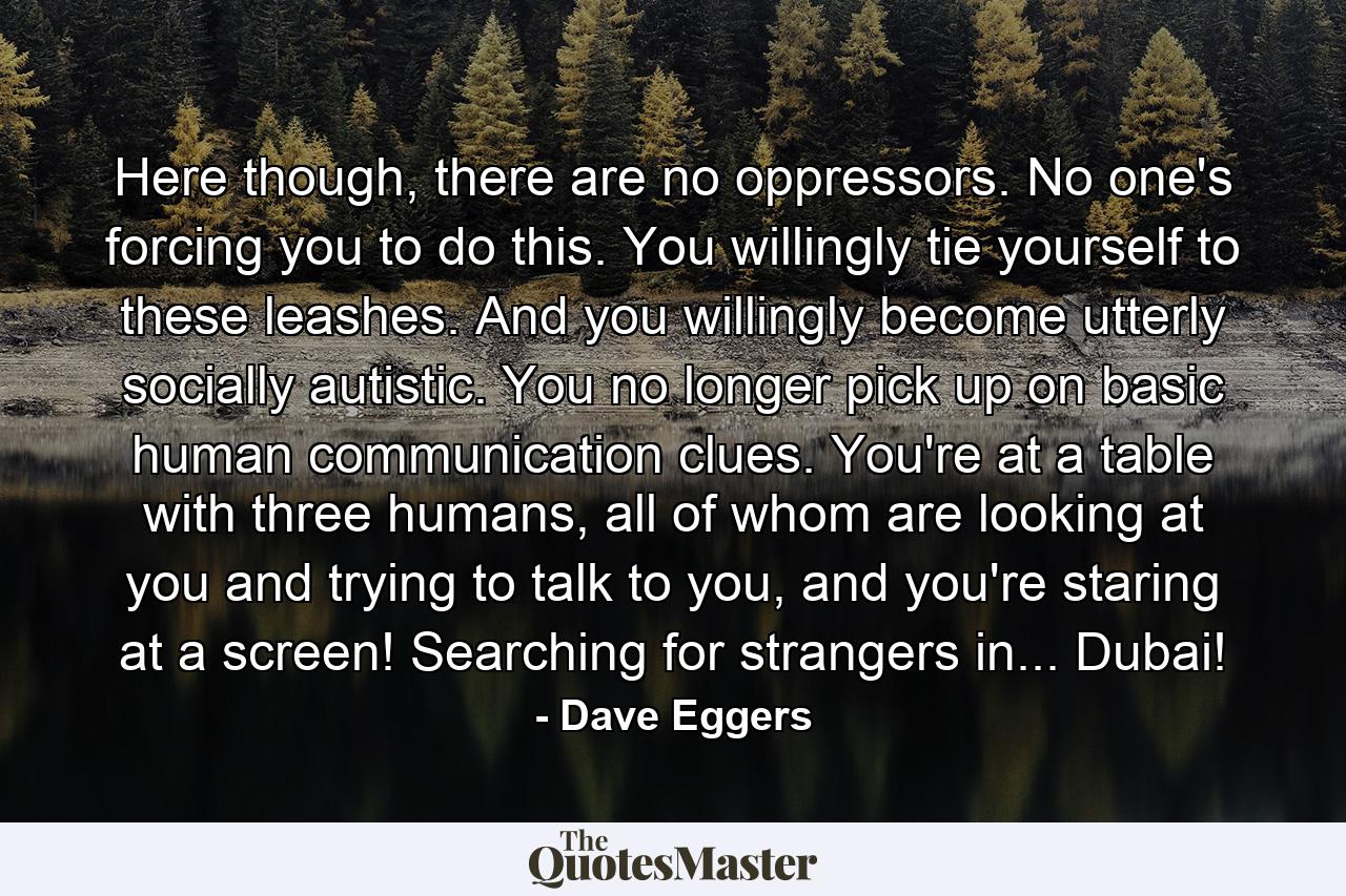 Here though, there are no oppressors. No one's forcing you to do this. You willingly tie yourself to these leashes. And you willingly become utterly socially autistic. You no longer pick up on basic human communication clues. You're at a table with three humans, all of whom are looking at you and trying to talk to you, and you're staring at a screen! Searching for strangers in... Dubai! - Quote by Dave Eggers