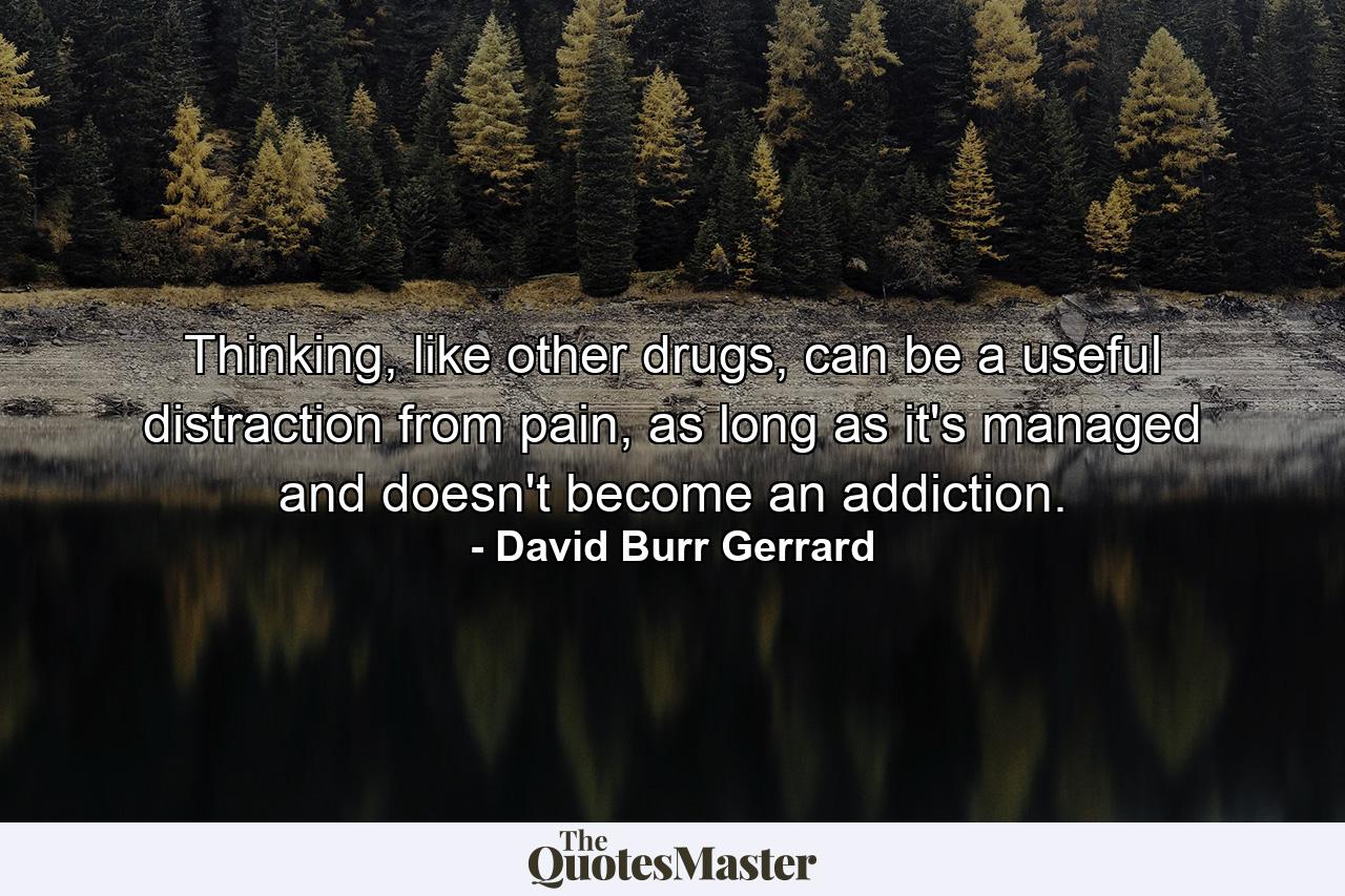 Thinking, like other drugs, can be a useful distraction from pain, as long as it's managed and doesn't become an addiction. - Quote by David Burr Gerrard