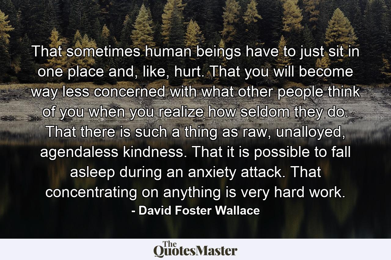 That sometimes human beings have to just sit in one place and, like, hurt. That you will become way less concerned with what other people think of you when you realize how seldom they do. That there is such a thing as raw, unalloyed, agendaless kindness. That it is possible to fall asleep during an anxiety attack. That concentrating on anything is very hard work. - Quote by David Foster Wallace