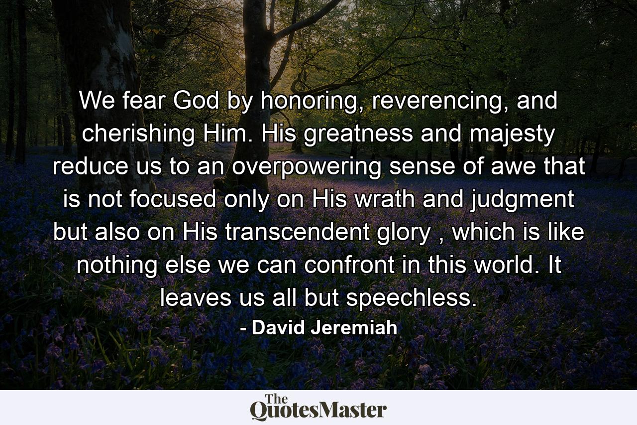 We fear God by honoring, reverencing, and cherishing Him. His greatness and majesty reduce us to an overpowering sense of awe that is not focused only on His wrath and judgment but also on His transcendent glory , which is like nothing else we can confront in this world. It leaves us all but speechless. - Quote by David Jeremiah