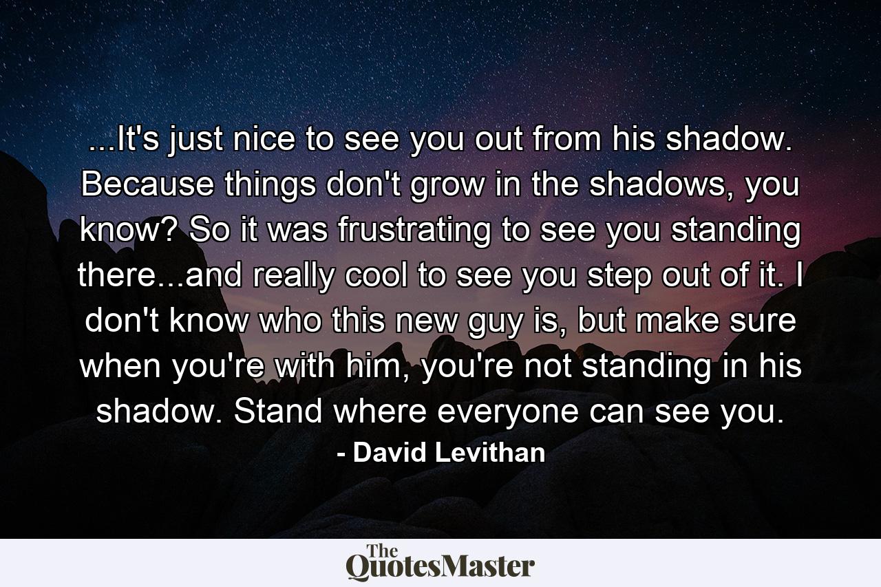 ...It's just nice to see you out from his shadow. Because things don't grow in the shadows, you know? So it was frustrating to see you standing there...and really cool to see you step out of it. I don't know who this new guy is, but make sure when you're with him, you're not standing in his shadow. Stand where everyone can see you. - Quote by David Levithan