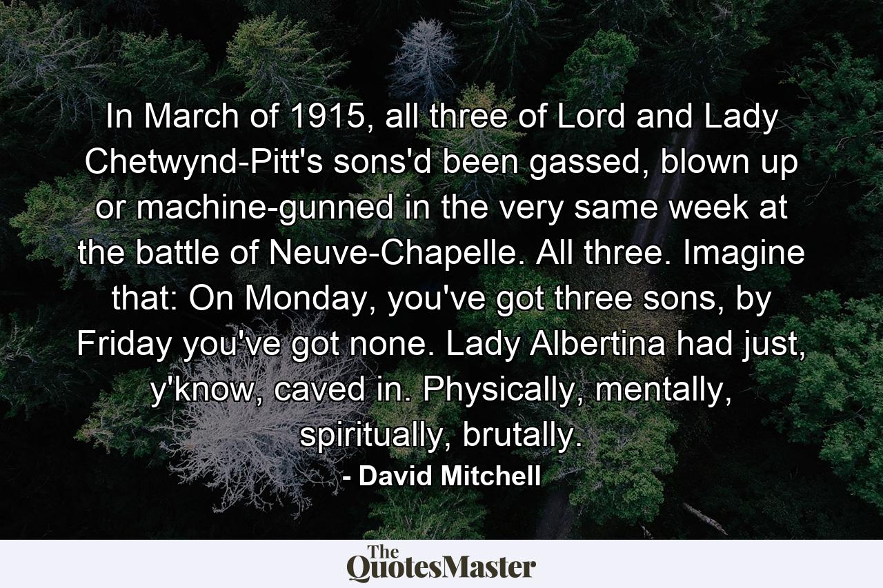 In March of 1915, all three of Lord and Lady Chetwynd-Pitt's sons'd been gassed, blown up or machine-gunned in the very same week at the battle of Neuve-Chapelle. All three. Imagine that: On Monday, you've got three sons, by Friday you've got none. Lady Albertina had just, y'know, caved in. Physically, mentally, spiritually, brutally. - Quote by David Mitchell