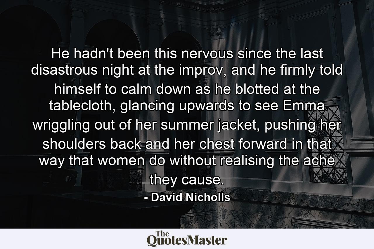 He hadn't been this nervous since the last disastrous night at the improv, and he firmly told himself to calm down as he blotted at the tablecloth, glancing upwards to see Emma wriggling out of her summer jacket, pushing her shoulders back and her chest forward in that way that women do without realising the ache they cause. - Quote by David Nicholls