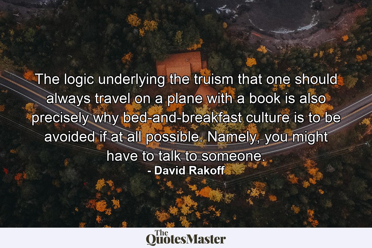 The logic underlying the truism that one should always travel on a plane with a book is also precisely why bed-and-breakfast culture is to be avoided if at all possible. Namely, you might have to talk to someone. - Quote by David Rakoff