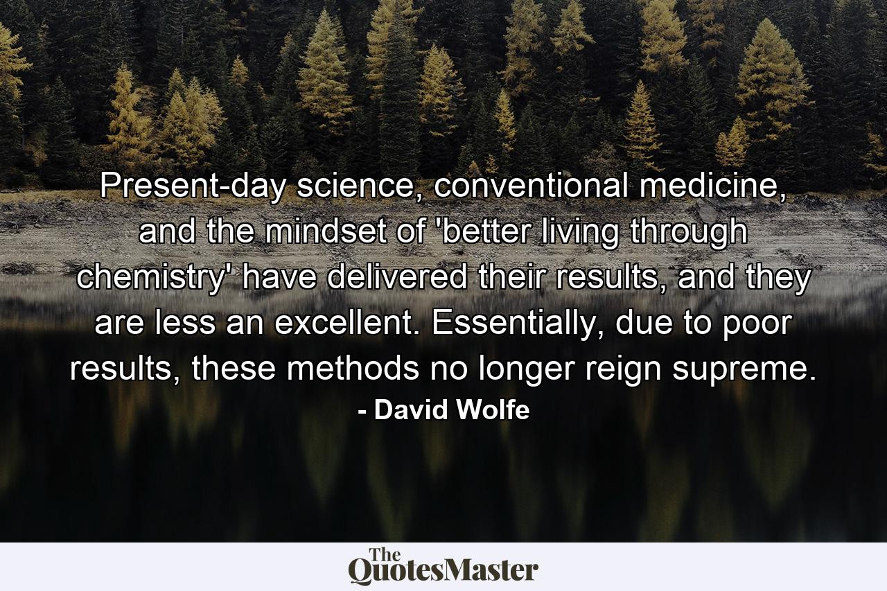 Present-day science, conventional medicine, and the mindset of 'better living through chemistry' have delivered their results, and they are less an excellent. Essentially, due to poor results, these methods no longer reign supreme. - Quote by David Wolfe