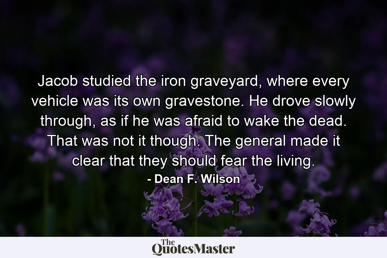 Jacob studied the iron graveyard, where every vehicle was its own gravestone. He drove slowly through, as if he was afraid to wake the dead. That was not it though. The general made it clear that they should fear the living. - Quote by Dean F. Wilson