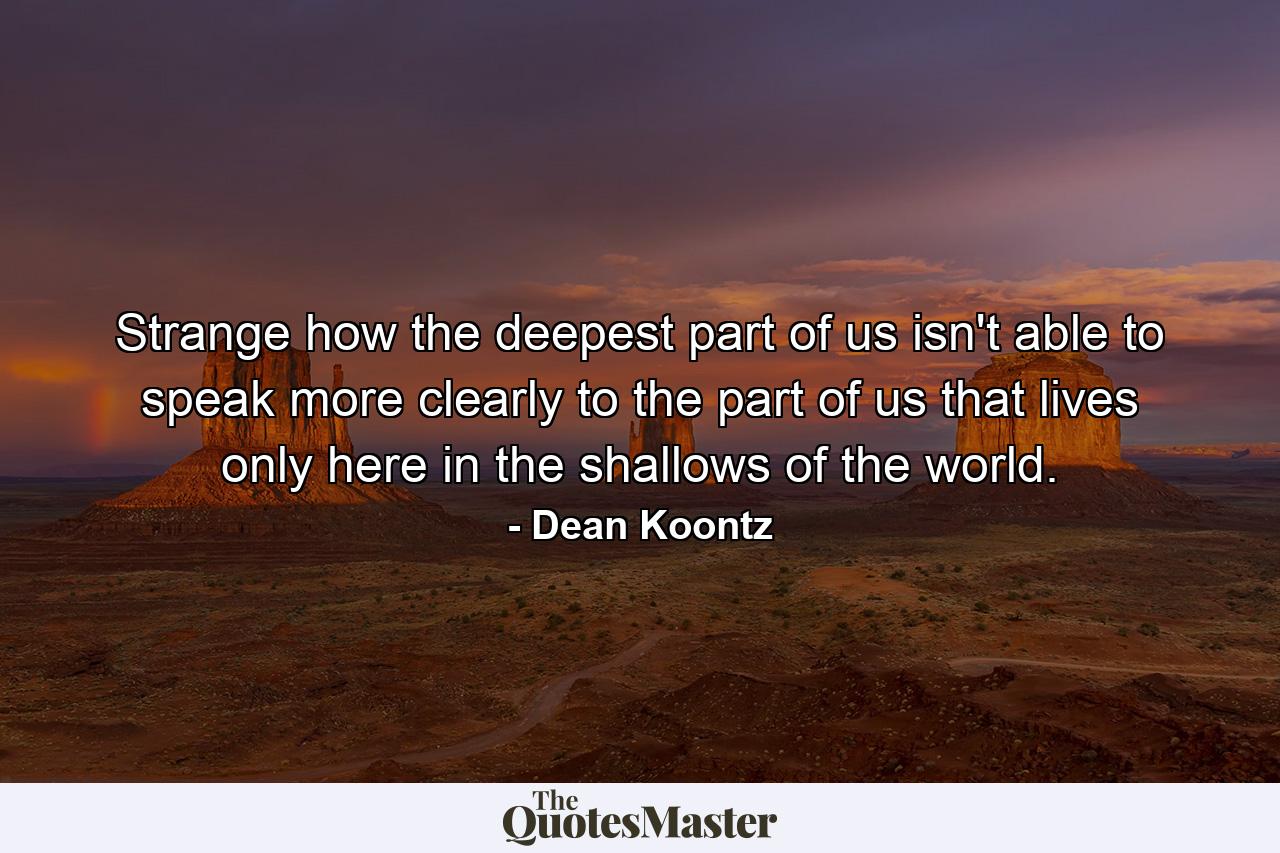 Strange how the deepest part of us isn't able to speak more clearly to the part of us that lives only here in the shallows of the world. - Quote by Dean Koontz