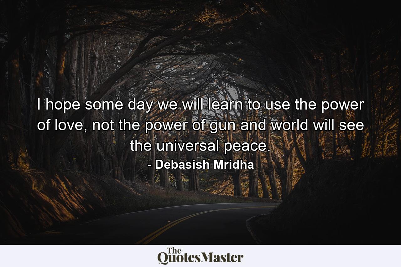 I hope some day we will learn to use the power of love, not the power of gun and world will see the universal peace. - Quote by Debasish Mridha