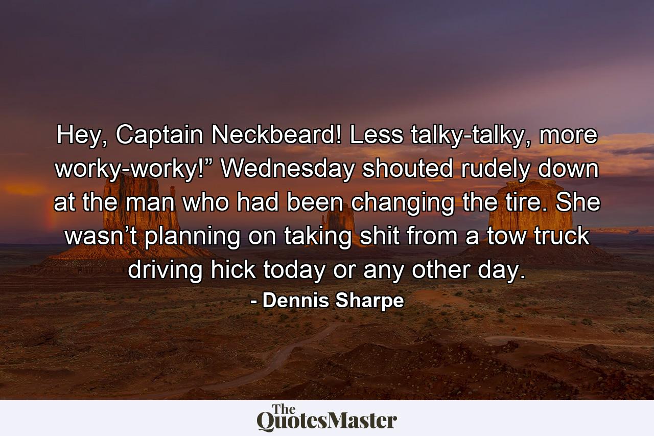 Hey, Captain Neckbeard! Less talky-talky, more worky-worky!” Wednesday shouted rudely down at the man who had been changing the tire. She wasn’t planning on taking shit from a tow truck driving hick today or any other day. - Quote by Dennis Sharpe