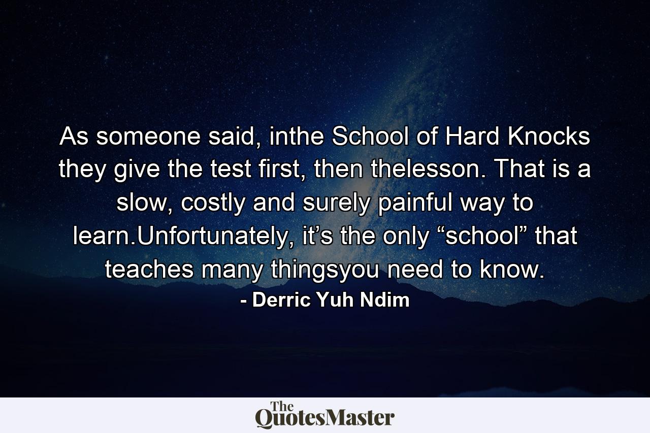 As someone said, inthe School of Hard Knocks they give the test first, then thelesson. That is a slow, costly and surely painful way to learn.Unfortunately, it’s the only “school” that teaches many thingsyou need to know. - Quote by Derric Yuh Ndim