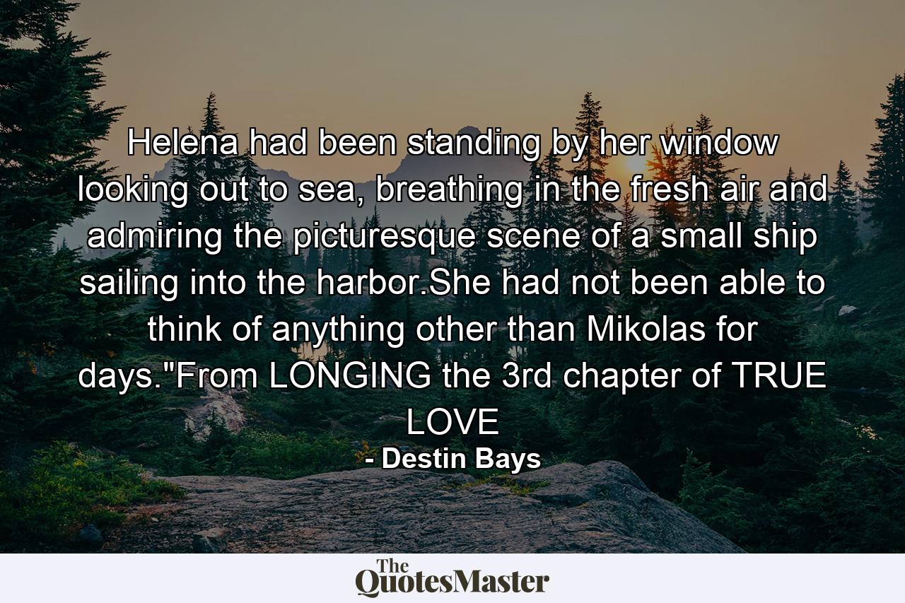 Helena had been standing by her window looking out to sea, breathing in the fresh air and admiring the picturesque scene of a small ship sailing into the harbor.She had not been able to think of anything other than Mikolas for days.