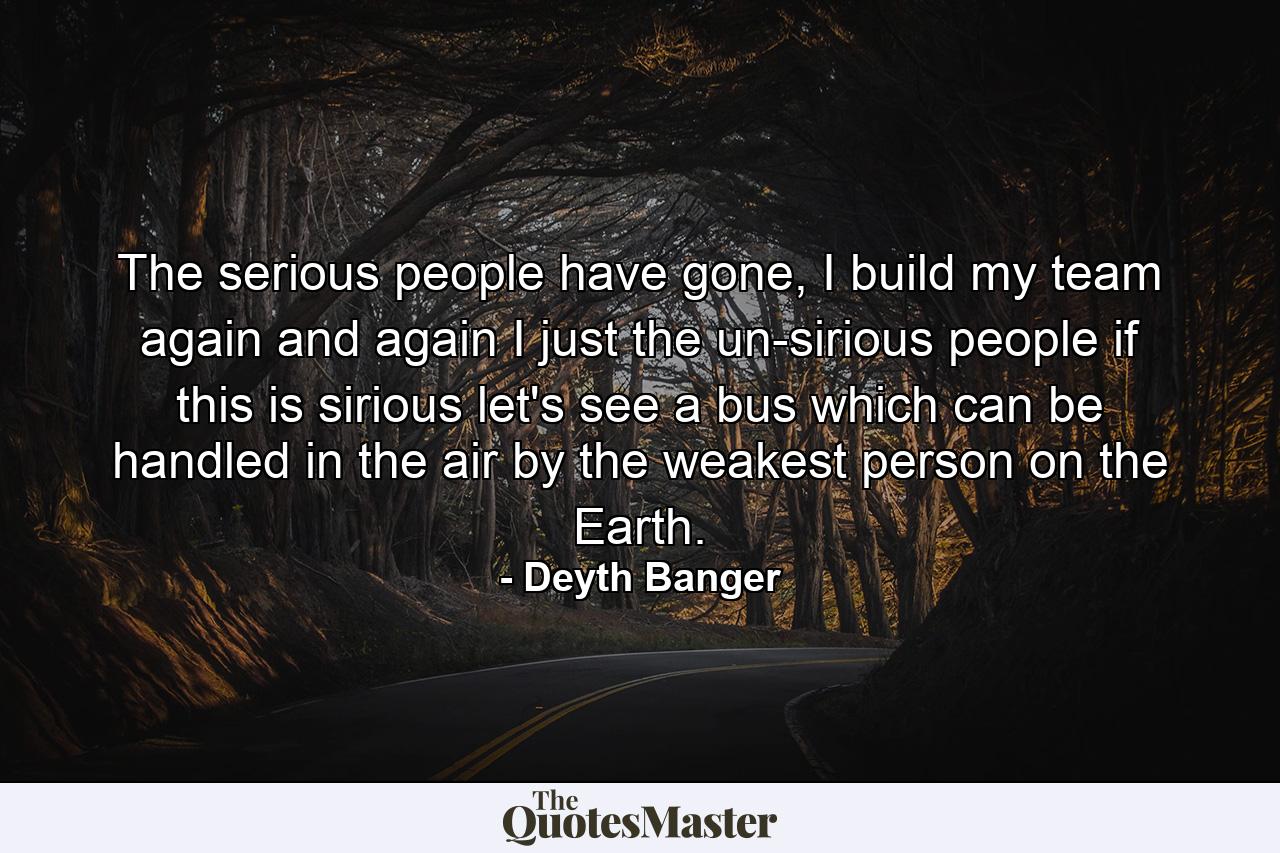 The serious people have gone, I build my team again and again I just the un-sirious people if this is sirious let's see a bus which can be handled in the air by the weakest person on the Earth. - Quote by Deyth Banger