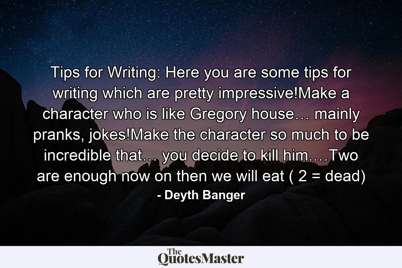 Tips for Writing: Here you are some tips for writing which are pretty impressive!Make a character who is like Gregory house… mainly pranks, jokes!Make the character so much to be incredible that… you decide to kill him.…Two are enough now on then we will eat ( 2 = dead) - Quote by Deyth Banger