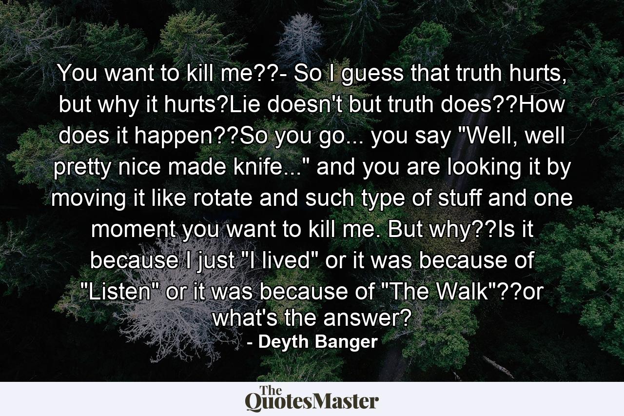 You want to kill me??- So I guess that truth hurts, but why it hurts?Lie doesn't but truth does??How does it happen??So you go... you say 