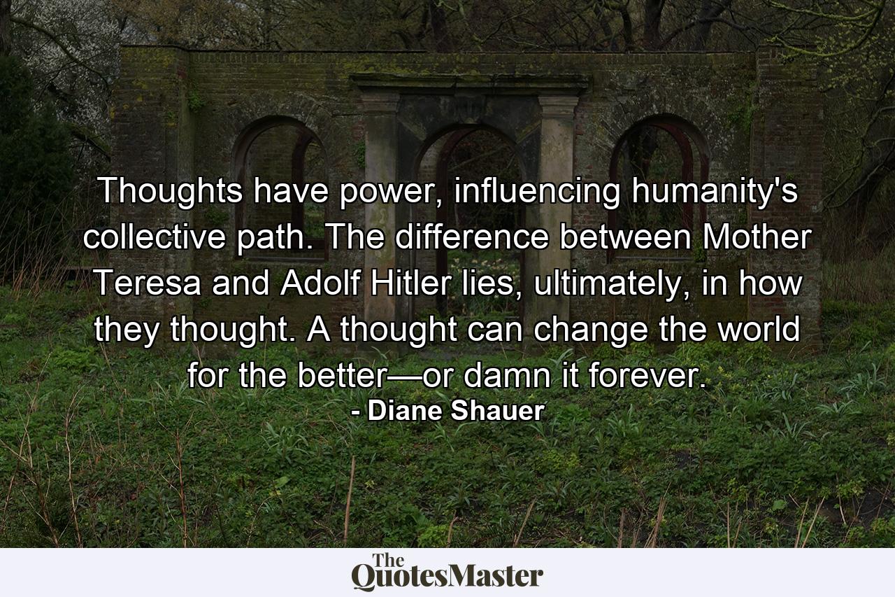 Thoughts have power, influencing humanity's collective path. The difference between Mother Teresa and Adolf Hitler lies, ultimately, in how they thought. A thought can change the world for the better—or damn it forever. - Quote by Diane Shauer