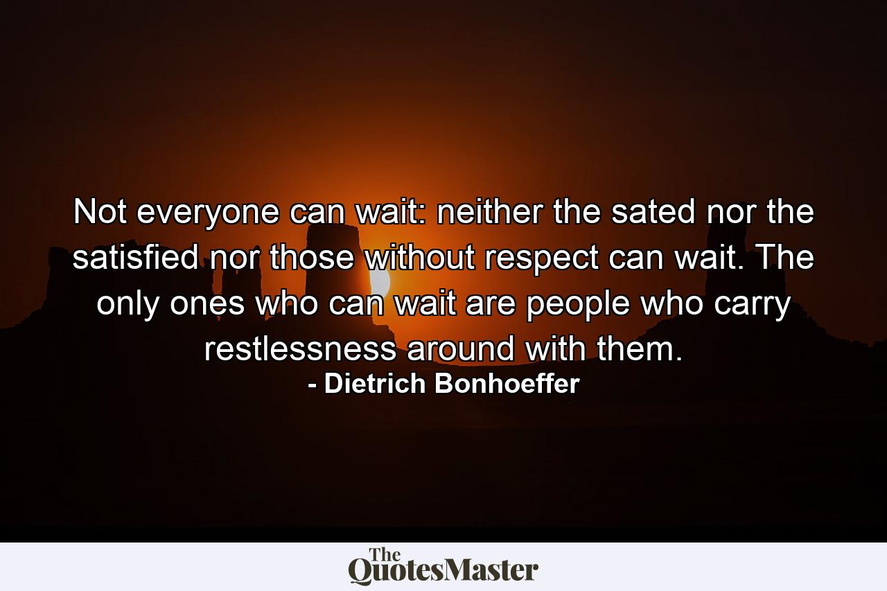 Not everyone can wait: neither the sated nor the satisfied nor those without respect can wait. The only ones who can wait are people who carry restlessness around with them. - Quote by Dietrich Bonhoeffer