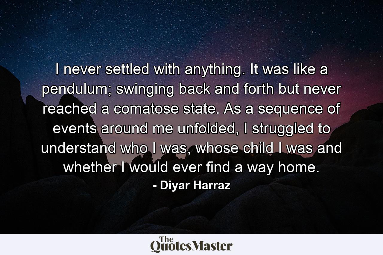 I never settled with anything. It was like a pendulum; swinging back and forth but never reached a comatose state. As a sequence of events around me unfolded, I struggled to understand who I was, whose child I was and whether I would ever find a way home. - Quote by Diyar Harraz