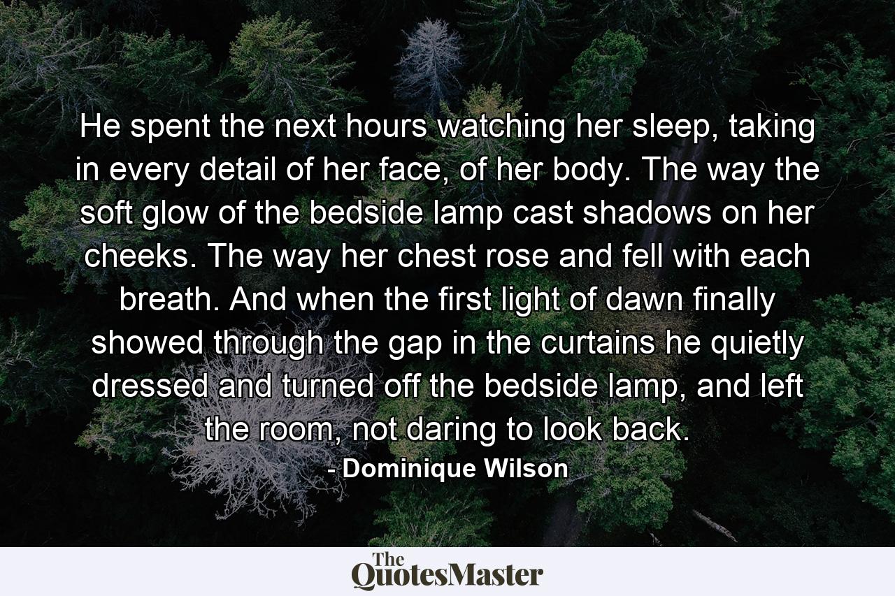 He spent the next hours watching her sleep, taking in every detail of her face, of her body. The way the soft glow of the bedside lamp cast shadows on her cheeks. The way her chest rose and fell with each breath. And when the first light of dawn finally showed through the gap in the curtains he quietly dressed and turned off the bedside lamp, and left the room, not daring to look back. - Quote by Dominique Wilson