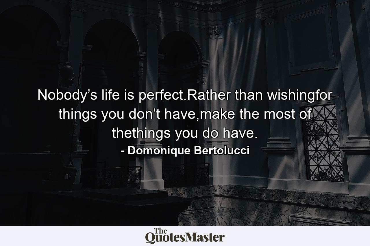 Nobody’s life is perfect.Rather than wishingfor things you don’t have,make the most of thethings you do have. - Quote by Domonique Bertolucci