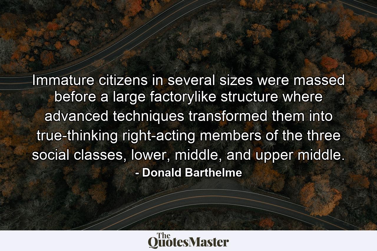 Immature citizens in several sizes were massed before a large factorylike structure where advanced techniques transformed them into true-thinking right-acting members of the three social classes, lower, middle, and upper middle. - Quote by Donald Barthelme