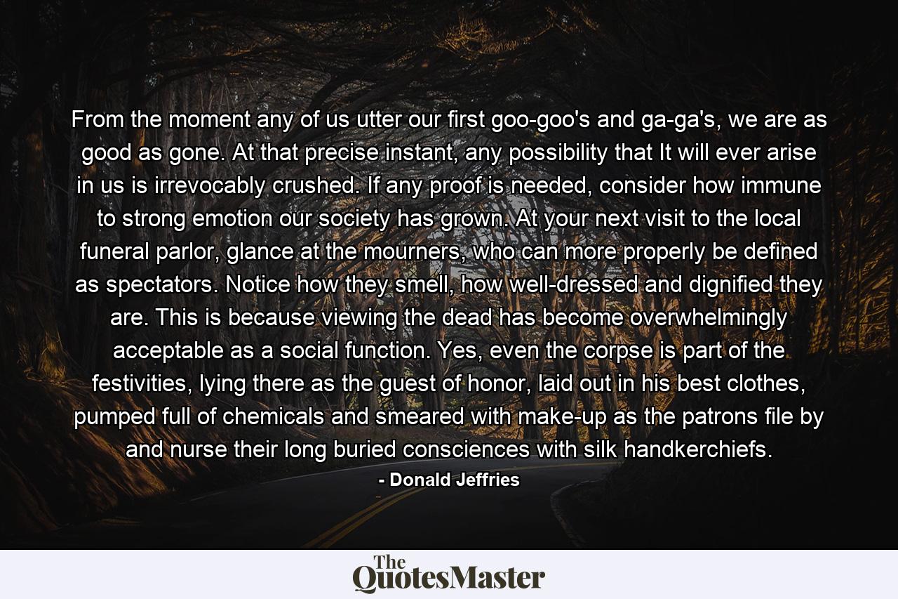 From the moment any of us utter our first goo-goo's and ga-ga's, we are as good as gone. At that precise instant, any possibility that It will ever arise in us is irrevocably crushed. If any proof is needed, consider how immune to strong emotion our society has grown. At your next visit to the local funeral parlor, glance at the mourners, who can more properly be defined as spectators. Notice how they smell, how well-dressed and dignified they are. This is because viewing the dead has become overwhelmingly acceptable as a social function. Yes, even the corpse is part of the festivities, lying there as the guest of honor, laid out in his best clothes, pumped full of chemicals and smeared with make-up as the patrons file by and nurse their long buried consciences with silk handkerchiefs. - Quote by Donald Jeffries