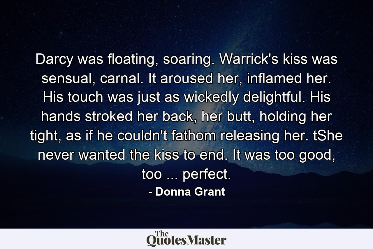 Darcy was floating, soaring. Warrick's kiss was sensual, carnal. It aroused her, inflamed her. His touch was just as wickedly delightful. His hands stroked her back, her butt, holding her tight, as if he couldn't fathom releasing her. tShe never wanted the kiss to end. It was too good, too ... perfect. - Quote by Donna Grant