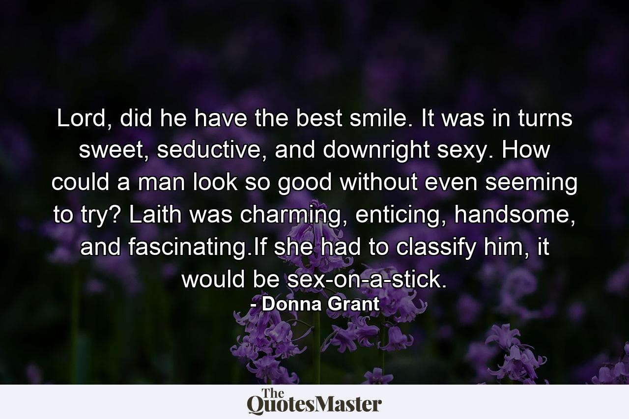 Lord, did he have the best smile. It was in turns sweet, seductive, and downright sexy. How could a man look so good without even seeming to try? Laith was charming, enticing, handsome, and fascinating.If she had to classify him, it would be sex-on-a-stick. - Quote by Donna Grant