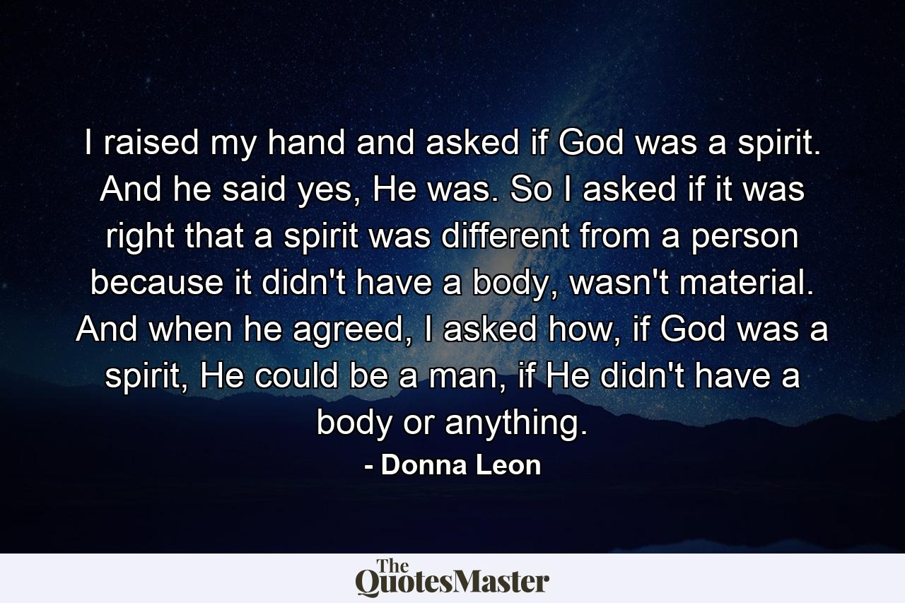 I raised my hand and asked if God was a spirit. And he said yes, He was. So I asked if it was right that a spirit was different from a person because it didn't have a body, wasn't material. And when he agreed, I asked how, if God was a spirit, He could be a man, if He didn't have a body or anything. - Quote by Donna Leon