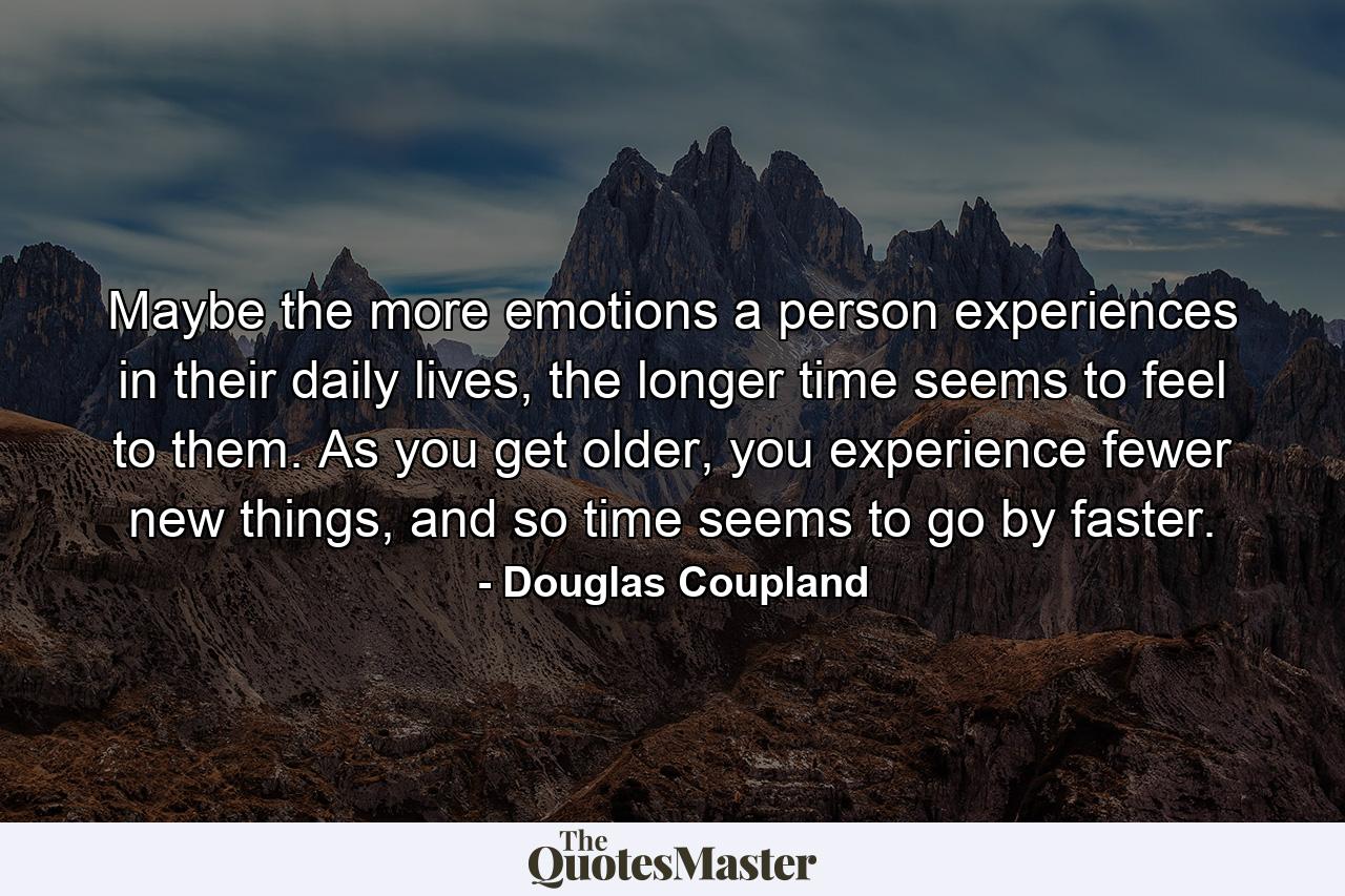 Maybe the more emotions a person experiences in their daily lives, the longer time seems to feel to them. As you get older, you experience fewer new things, and so time seems to go by faster. - Quote by Douglas Coupland