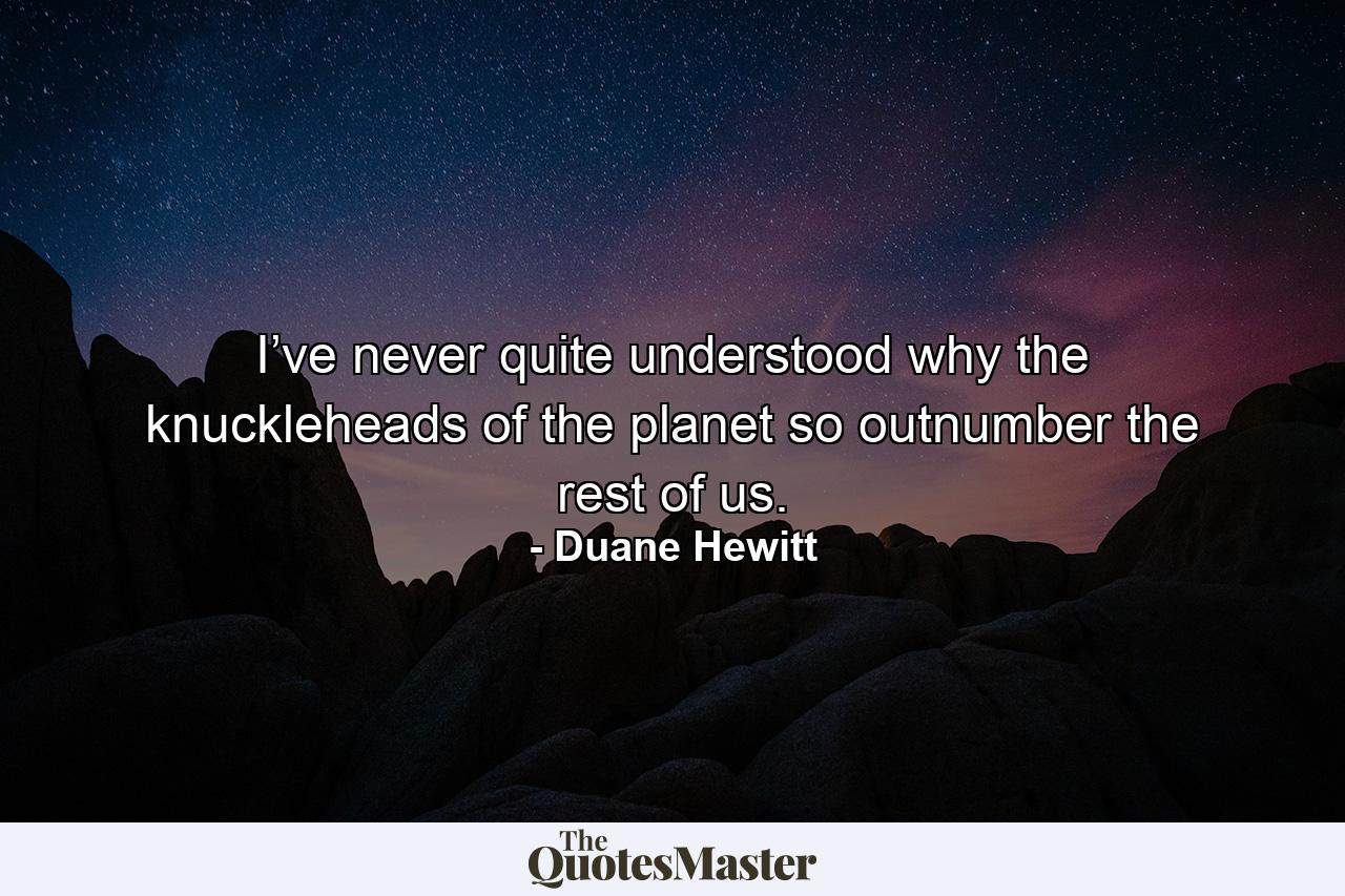 I’ve never quite understood why the knuckleheads of the planet so outnumber the rest of us. - Quote by Duane Hewitt