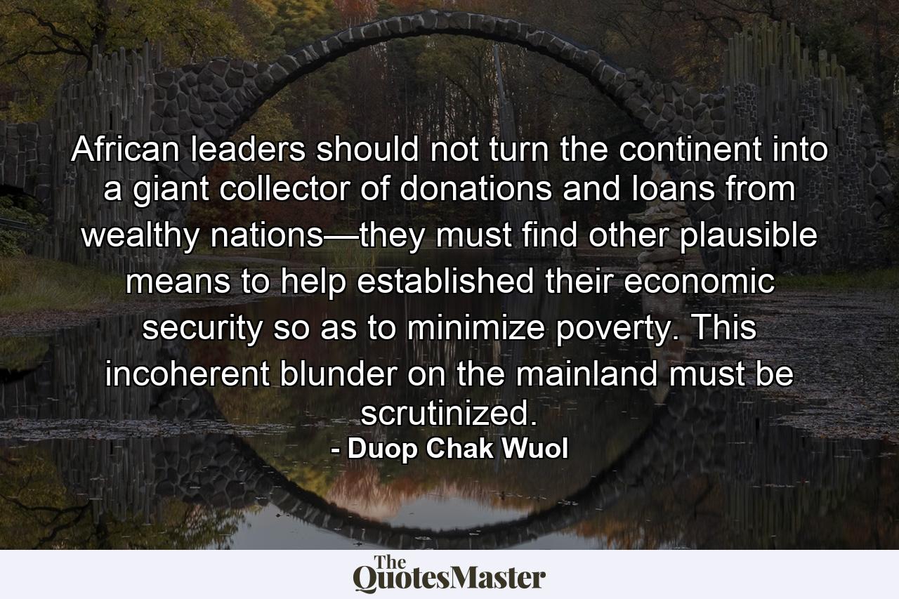 African leaders should not turn the continent into a giant collector of donations and loans from wealthy nations—they must find other plausible means to help established their economic security so as to minimize poverty. This incoherent blunder on the mainland must be scrutinized. - Quote by Duop Chak Wuol