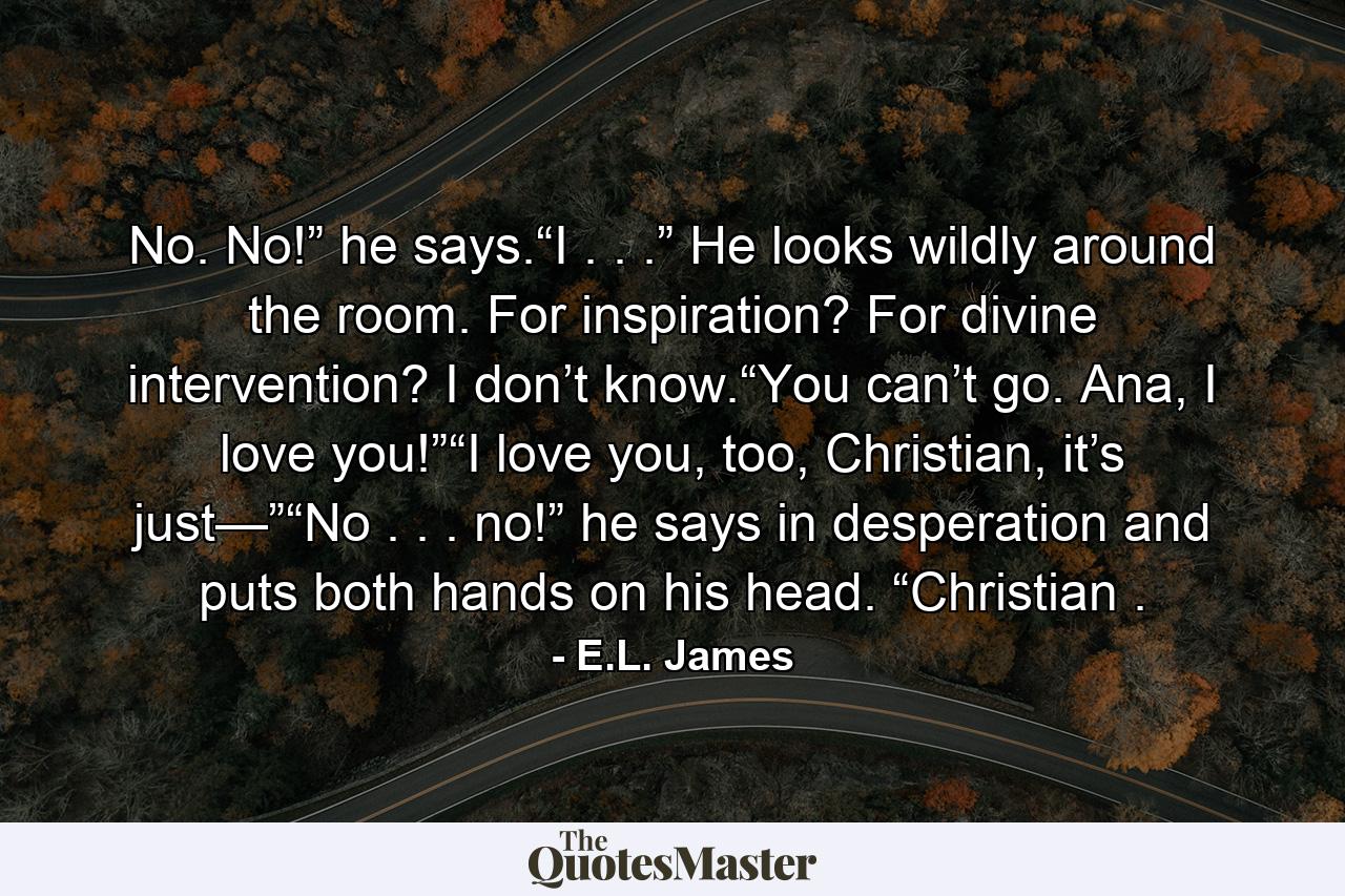 No. No!” he says.“I . . .” He looks wildly around the room. For inspiration? For divine intervention? I don’t know.“You can’t go. Ana, I love you!”“I love you, too, Christian, it’s just—”“No . . . no!” he says in desperation and puts both hands on his head. “Christian . - Quote by E.L. James