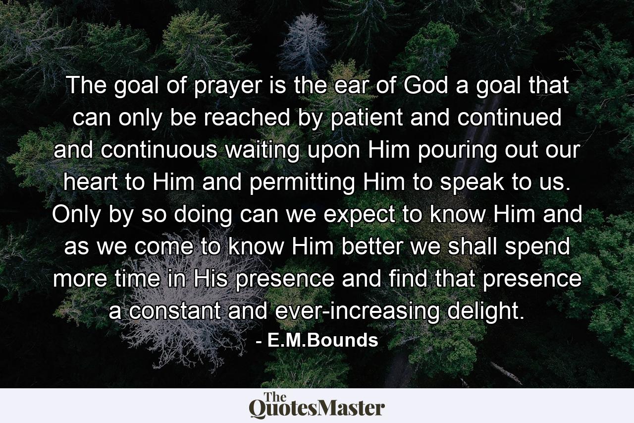 The goal of prayer is the ear of God  a goal that can only be reached by patient and continued and continuous waiting upon Him  pouring out our heart to Him and permitting Him to speak to us. Only by so doing can we expect to know Him  and as we come to know Him better we shall spend more time in His presence and find that presence a constant and ever-increasing delight. - Quote by E.M.Bounds