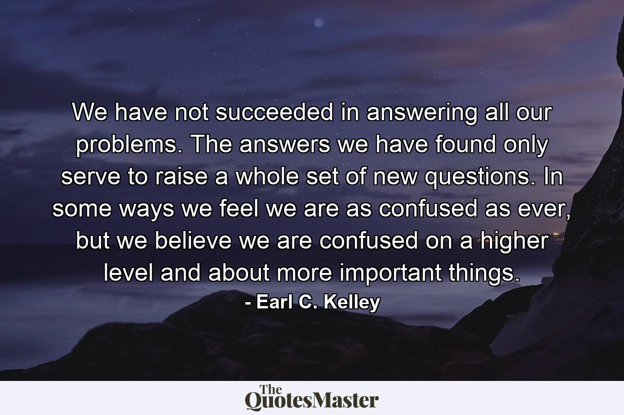 We have not succeeded in answering all our problems. The answers we have found only serve to raise a whole set of new questions. In some ways we feel we are as confused as ever, but we believe we are confused on a higher level and about more important things. - Quote by Earl C. Kelley