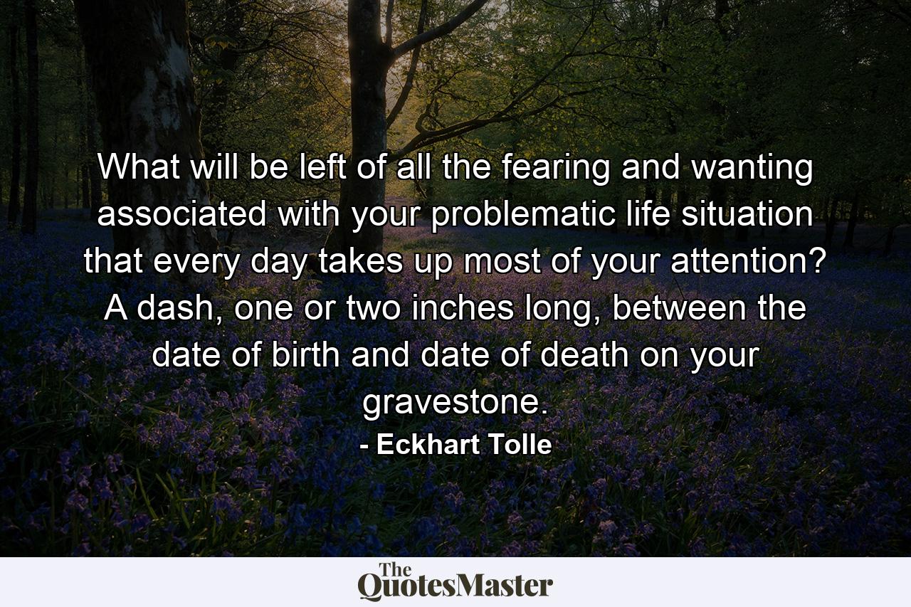 What will be left of all the fearing and wanting associated with your problematic life situation that every day takes up most of your attention? A dash, one or two inches long, between the date of birth and date of death on your gravestone. - Quote by Eckhart Tolle